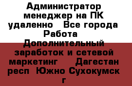 Администратор-менеджер на ПК удаленно - Все города Работа » Дополнительный заработок и сетевой маркетинг   . Дагестан респ.,Южно-Сухокумск г.